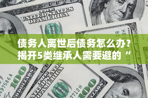 济南债务人离世后债务怎么办？揭开5类继承人需要避的“坑”