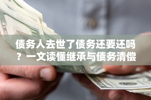 济南债务人去世了债务还要还吗？一文读懂继承与债务清偿