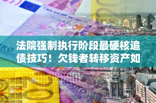 济南法院强制执行阶段最硬核追债技巧！欠钱者转移资产如何破解？